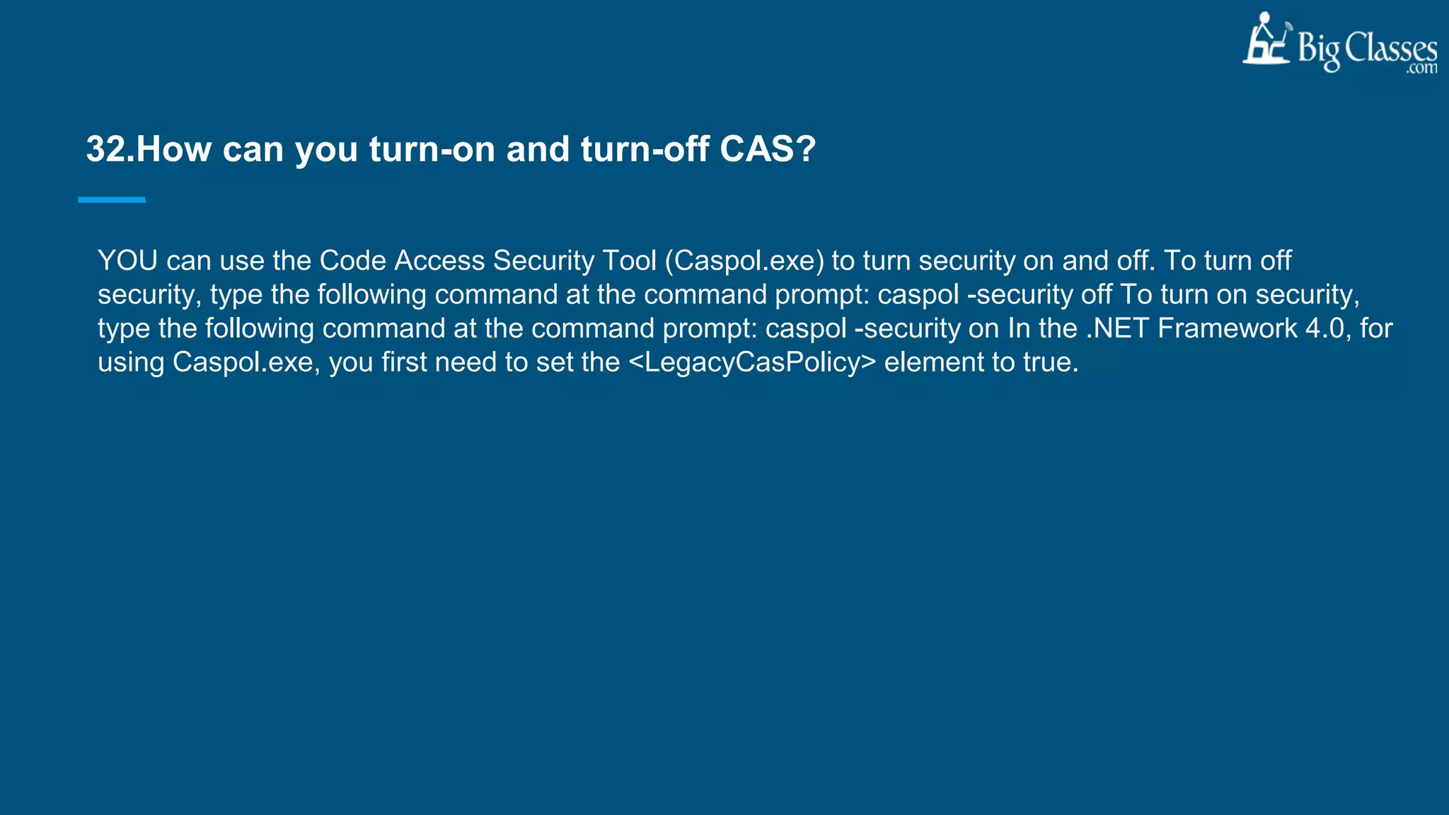 YOU can use the Code Access Security Tool (Caspol.exe) to turn security on and off. To turn off
security, type the following command at the command prompt: caspol -security off To turn on security,
type the following command at the command prompt: caspol -security on In the .NET Framework 4.0, for
using Caspol.exe, you first need to set the <LegacyCasPolicy> element to true.
32.How can you turn-on and turn-off CAS?
 