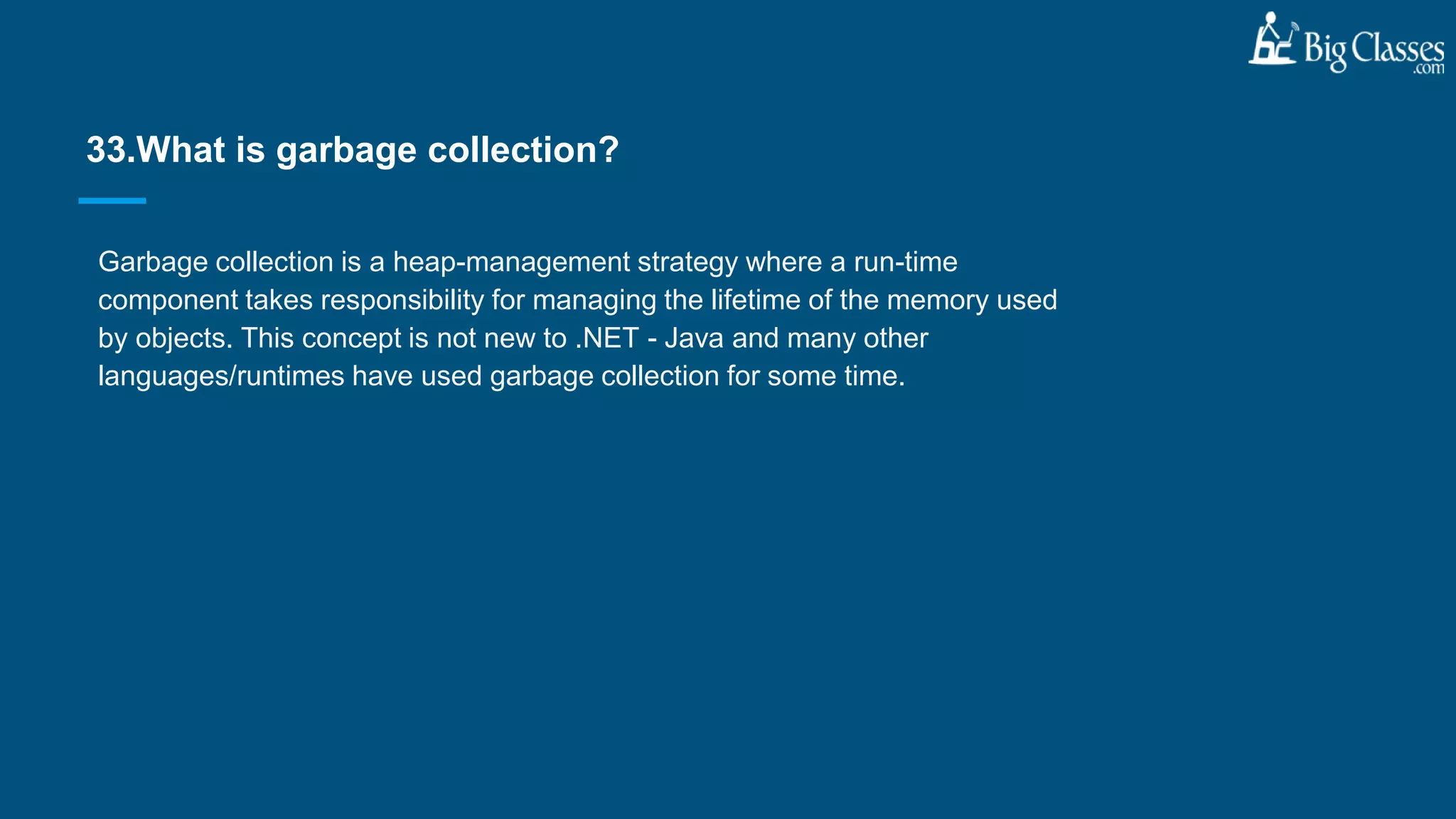 Garbage collection is a heap-management strategy where a run-time
component takes responsibility for managing the lifetime of the memory used
by objects. This concept is not new to .NET - Java and many other
languages/runtimes have used garbage collection for some time.
33.What is garbage collection?
 