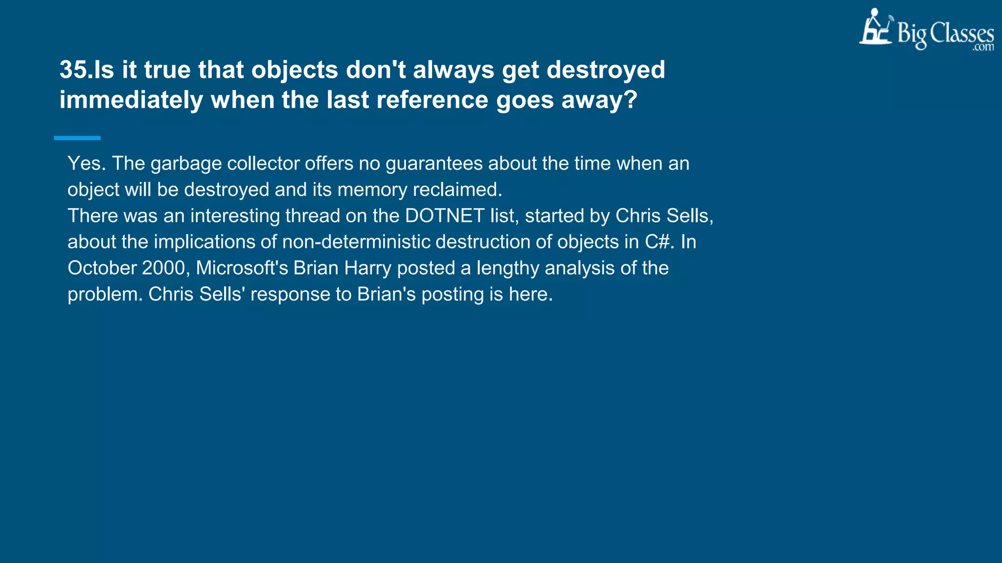 Yes. The garbage collector offers no guarantees about the time when an
object will be destroyed and its memory reclaimed.
There was an interesting thread on the DOTNET list, started by Chris Sells,
about the implications of non-deterministic destruction of objects in C#. In
October 2000, Microsoft's Brian Harry posted a lengthy analysis of the
problem. Chris Sells' response to Brian's posting is here.
35.Is it true that objects don't always get destroyed
immediately when the last reference goes away?
 
