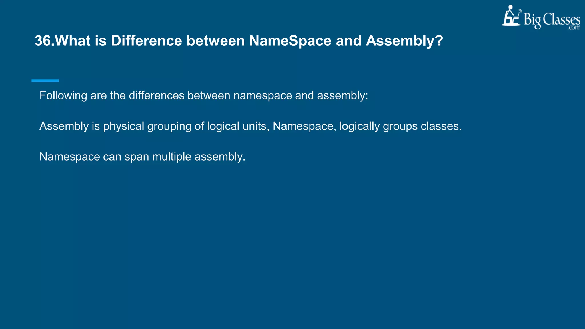 Following are the differences between namespace and assembly:
Assembly is physical grouping of logical units, Namespace, logically groups classes.
Namespace can span multiple assembly.
36.What is Difference between NameSpace and Assembly?
 