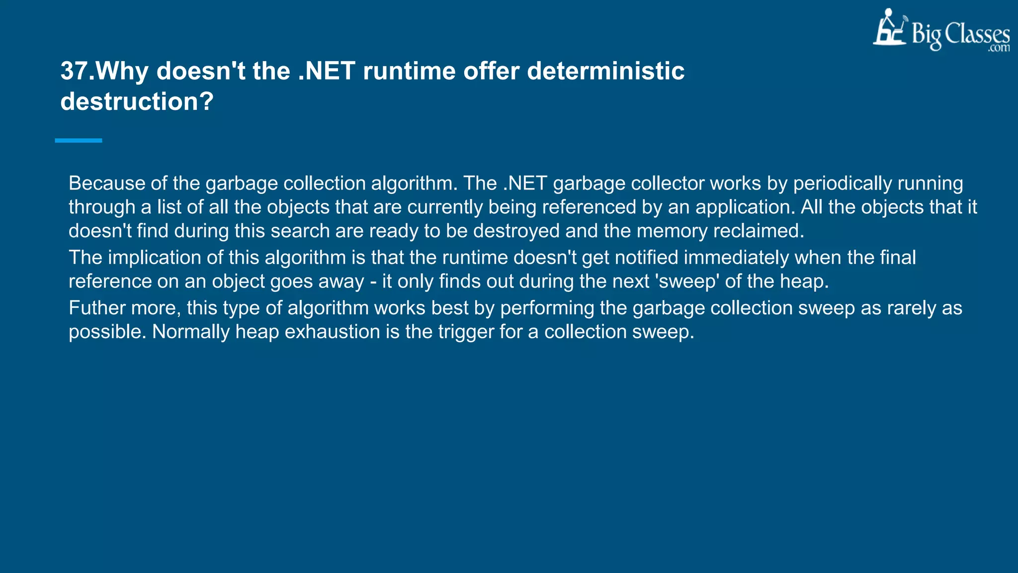 Because of the garbage collection algorithm. The .NET garbage collector works by periodically running
through a list of all the objects that are currently being referenced by an application. All the objects that it
doesn't find during this search are ready to be destroyed and the memory reclaimed.
The implication of this algorithm is that the runtime doesn't get notified immediately when the final
reference on an object goes away - it only finds out during the next 'sweep' of the heap.
Futher more, this type of algorithm works best by performing the garbage collection sweep as rarely as
possible. Normally heap exhaustion is the trigger for a collection sweep.
37.Why doesn't the .NET runtime offer deterministic
destruction?
 