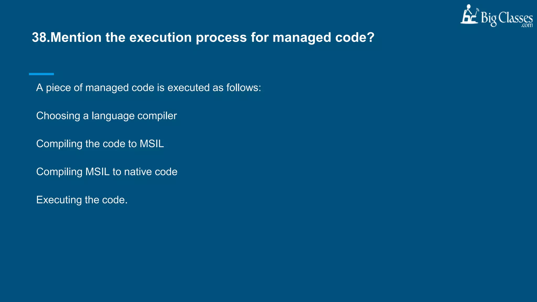 A piece of managed code is executed as follows:
Choosing a language compiler
Compiling the code to MSIL
Compiling MSIL to native code
Executing the code.
38.Mention the execution process for managed code?
 