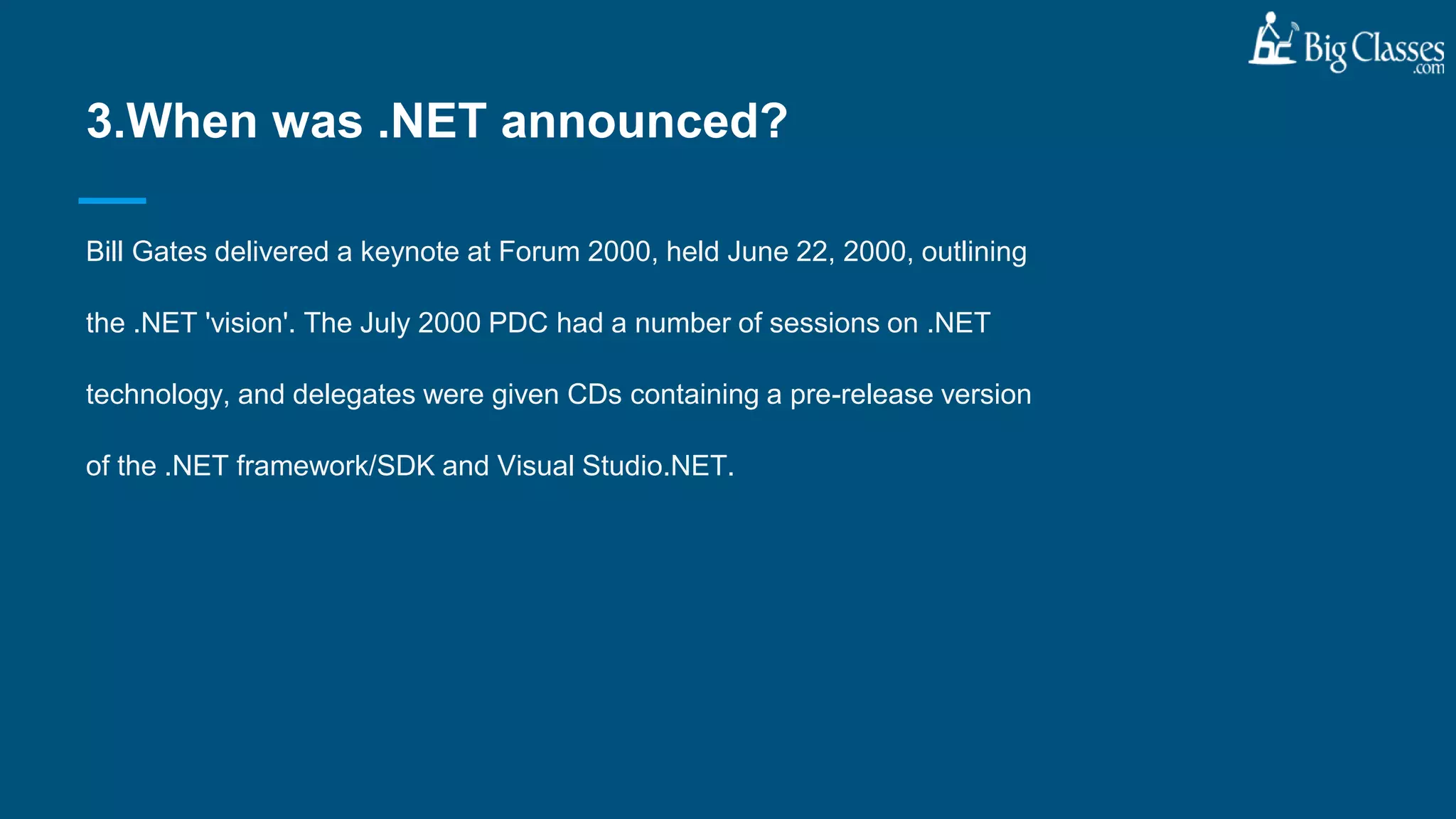 Bill Gates delivered a keynote at Forum 2000, held June 22, 2000, outlining
the .NET 'vision'. The July 2000 PDC had a number of sessions on .NET
technology, and delegates were given CDs containing a pre-release version
of the .NET framework/SDK and Visual Studio.NET.
3.When was .NET announced?
 