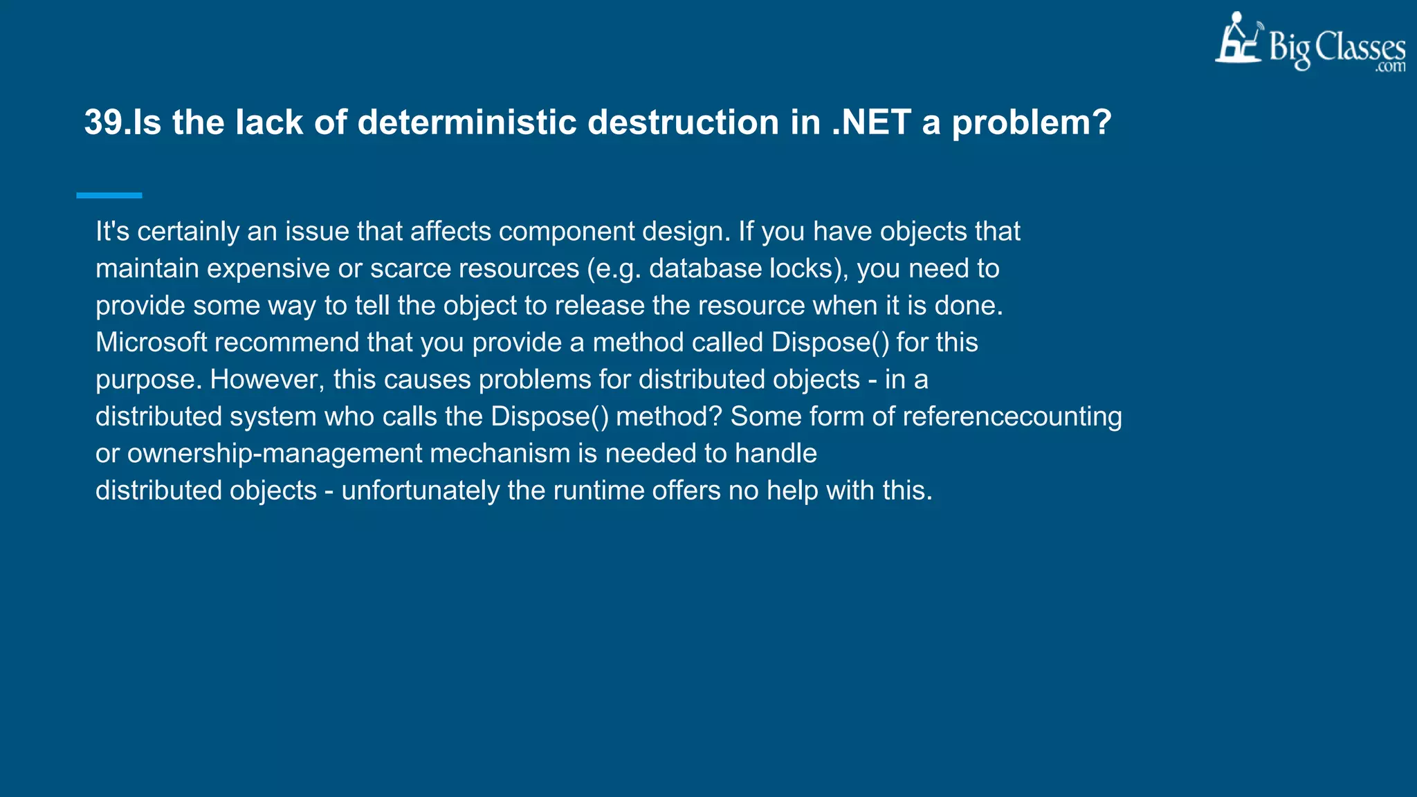 It's certainly an issue that affects component design. If you have objects that
maintain expensive or scarce resources (e.g. database locks), you need to
provide some way to tell the object to release the resource when it is done.
Microsoft recommend that you provide a method called Dispose() for this
purpose. However, this causes problems for distributed objects - in a
distributed system who calls the Dispose() method? Some form of referencecounting
or ownership-management mechanism is needed to handle
distributed objects - unfortunately the runtime offers no help with this.
39.Is the lack of deterministic destruction in .NET a problem?
 
