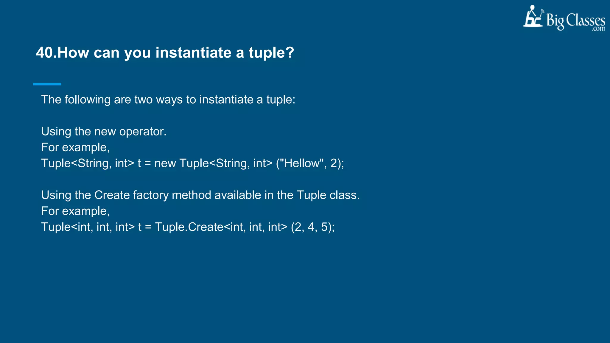 The following are two ways to instantiate a tuple:
Using the new operator.
For example,
Tuple<String, int> t = new Tuple<String, int> ("Hellow", 2);
Using the Create factory method available in the Tuple class.
For example,
Tuple<int, int, int> t = Tuple.Create<int, int, int> (2, 4, 5);
40.How can you instantiate a tuple?
 