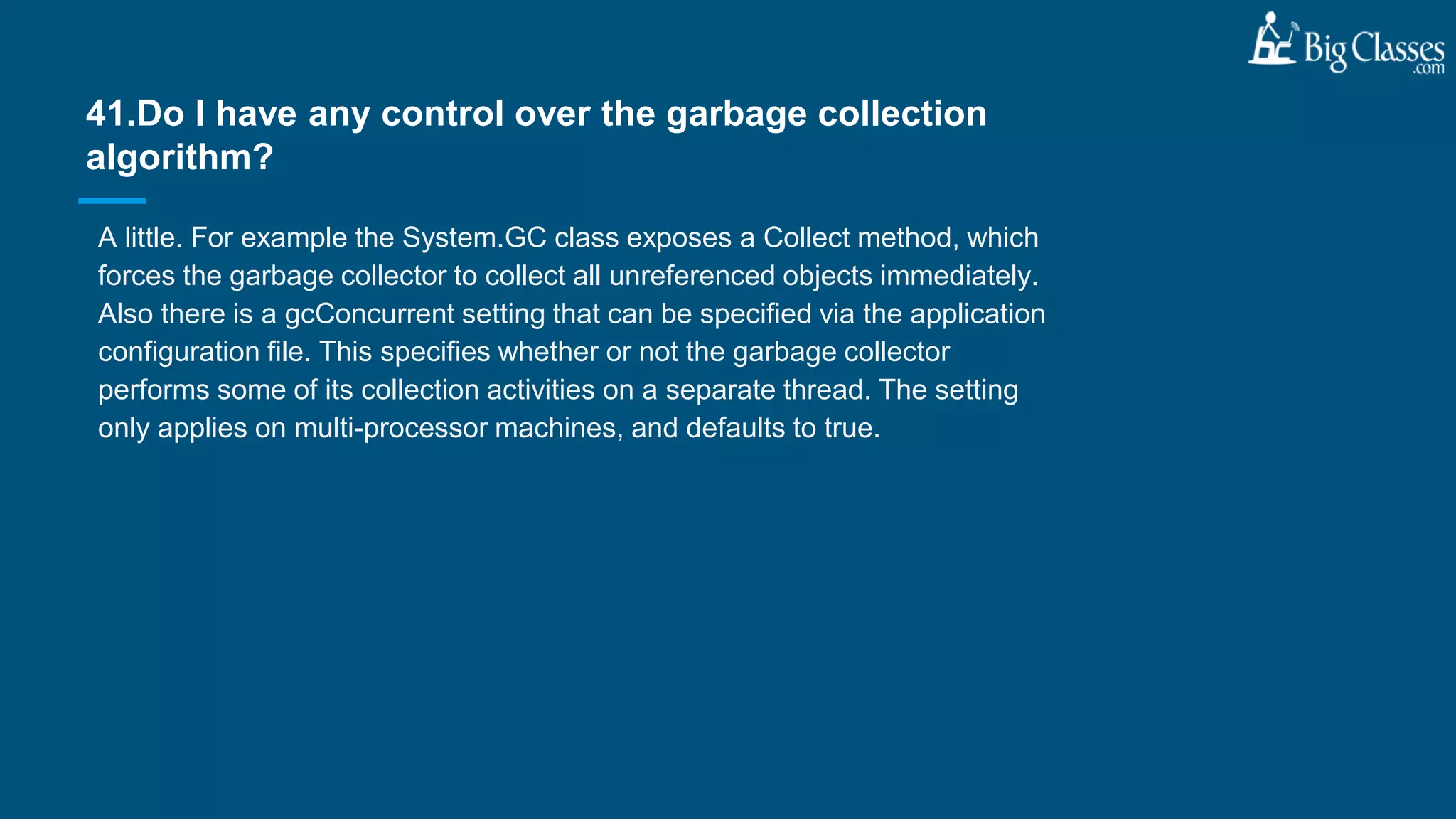 A little. For example the System.GC class exposes a Collect method, which
forces the garbage collector to collect all unreferenced objects immediately.
Also there is a gcConcurrent setting that can be specified via the application
configuration file. This specifies whether or not the garbage collector
performs some of its collection activities on a separate thread. The setting
only applies on multi-processor machines, and defaults to true.
41.Do I have any control over the garbage collection
algorithm?
 