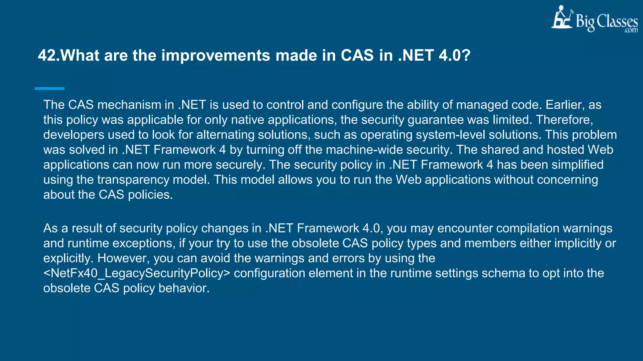 The CAS mechanism in .NET is used to control and configure the ability of managed code. Earlier, as
this policy was applicable for only native applications, the security guarantee was limited. Therefore,
developers used to look for alternating solutions, such as operating system-level solutions. This problem
was solved in .NET Framework 4 by turning off the machine-wide security. The shared and hosted Web
applications can now run more securely. The security policy in .NET Framework 4 has been simplified
using the transparency model. This model allows you to run the Web applications without concerning
about the CAS policies.
As a result of security policy changes in .NET Framework 4.0, you may encounter compilation warnings
and runtime exceptions, if your try to use the obsolete CAS policy types and members either implicitly or
explicitly. However, you can avoid the warnings and errors by using the
<NetFx40_LegacySecurityPolicy> configuration element in the runtime settings schema to opt into the
obsolete CAS policy behavior.
42.What are the improvements made in CAS in .NET 4.0?
 