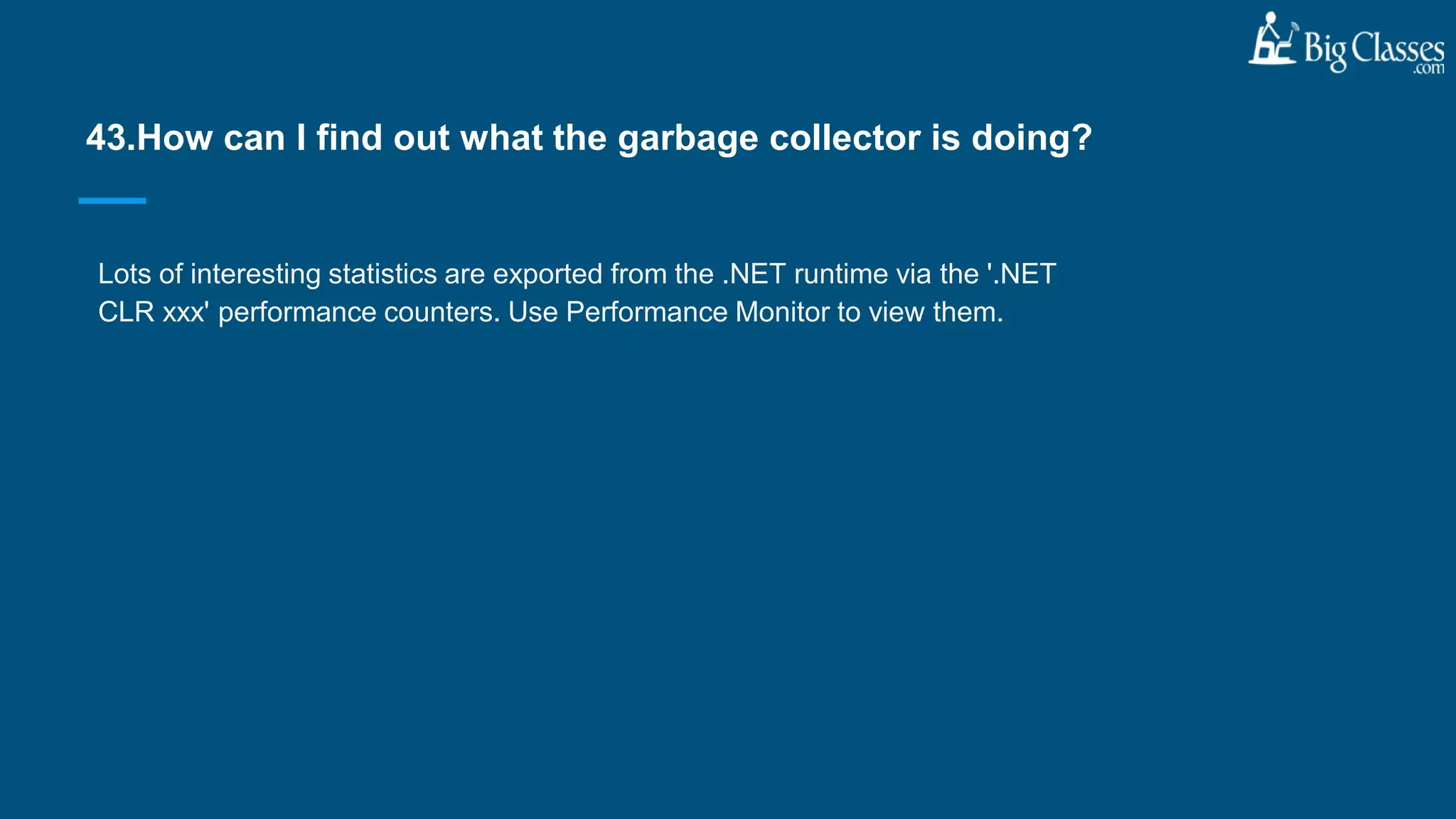 Lots of interesting statistics are exported from the .NET runtime via the '.NET
CLR xxx' performance counters. Use Performance Monitor to view them.
43.How can I find out what the garbage collector is doing?
 