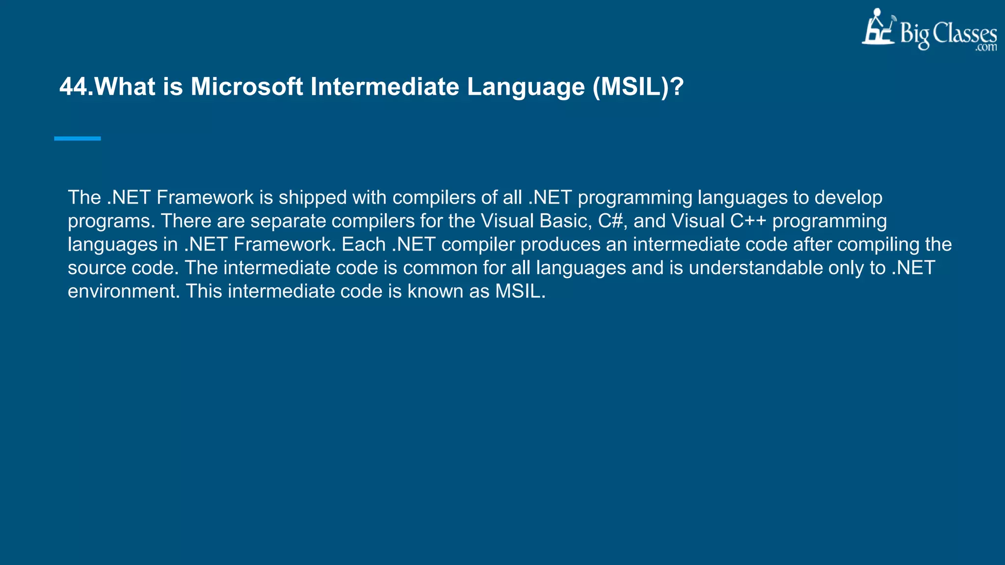 The .NET Framework is shipped with compilers of all .NET programming languages to develop
programs. There are separate compilers for the Visual Basic, C#, and Visual C++ programming
languages in .NET Framework. Each .NET compiler produces an intermediate code after compiling the
source code. The intermediate code is common for all languages and is understandable only to .NET
environment. This intermediate code is known as MSIL.
44.What is Microsoft Intermediate Language (MSIL)?
 