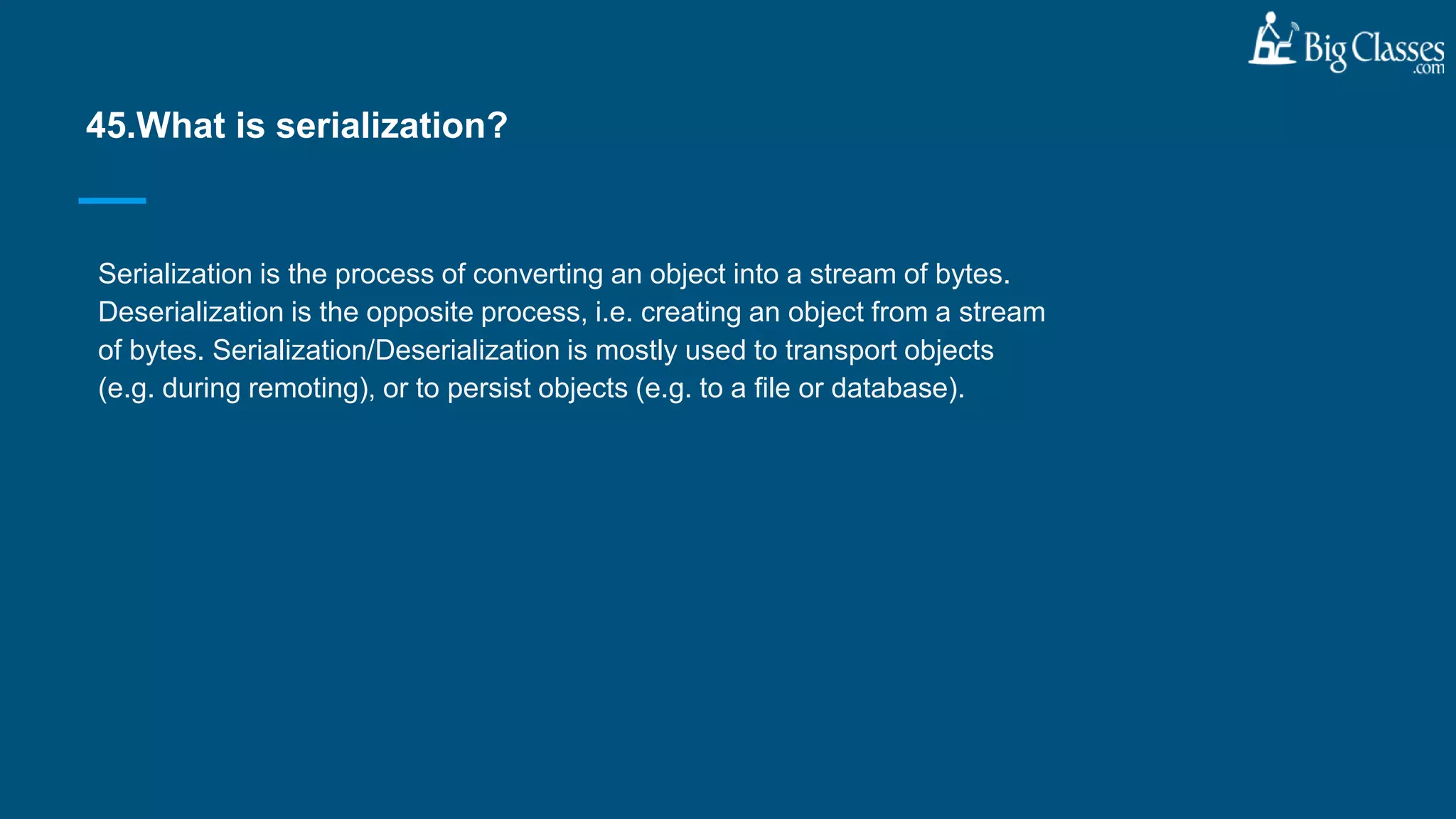 Serialization is the process of converting an object into a stream of bytes.
Deserialization is the opposite process, i.e. creating an object from a stream
of bytes. Serialization/Deserialization is mostly used to transport objects
(e.g. during remoting), or to persist objects (e.g. to a file or database).
45.What is serialization?
 