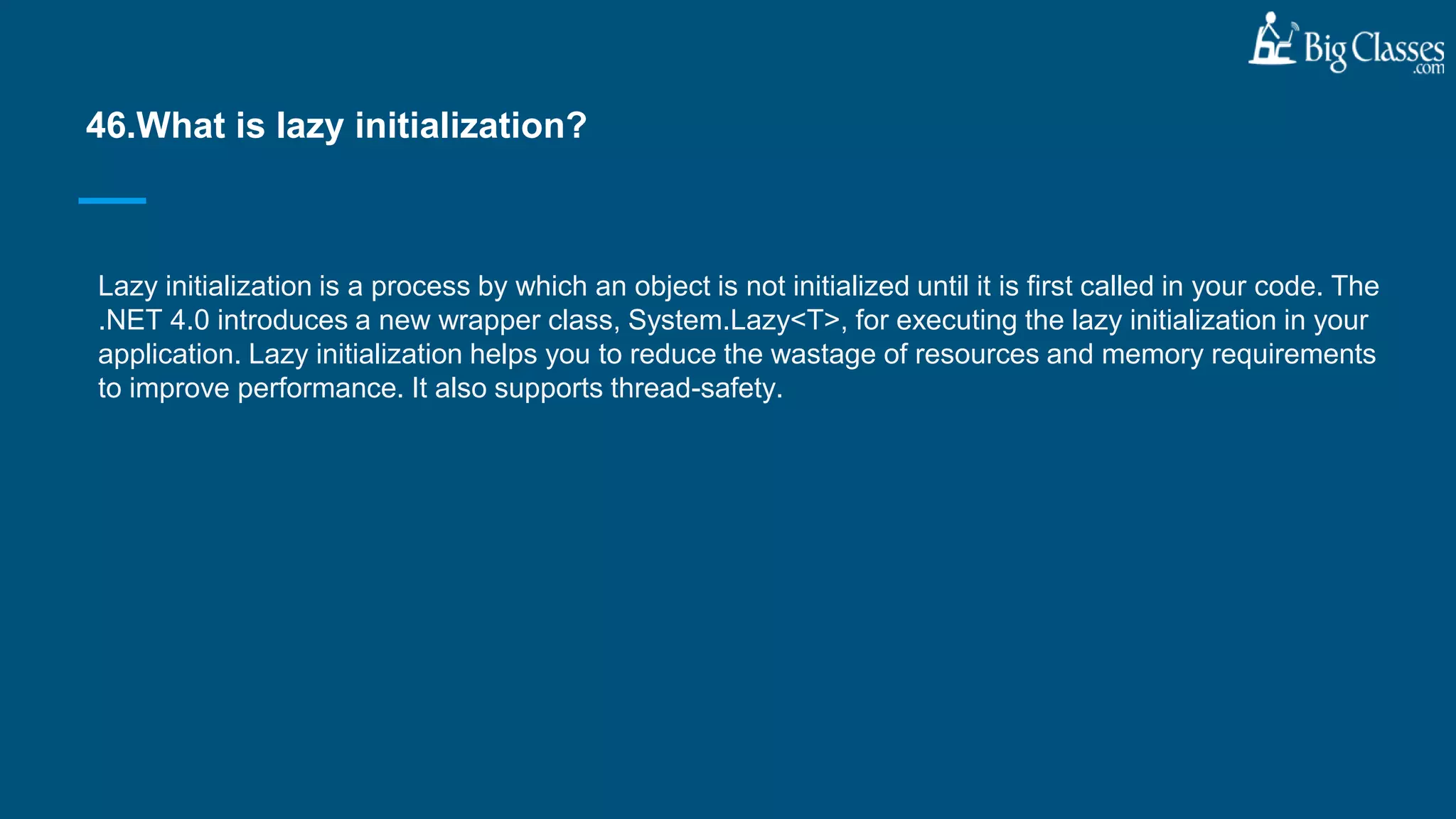 Lazy initialization is a process by which an object is not initialized until it is first called in your code. The
.NET 4.0 introduces a new wrapper class, System.Lazy<T>, for executing the lazy initialization in your
application. Lazy initialization helps you to reduce the wastage of resources and memory requirements
to improve performance. It also supports thread-safety.
46.What is lazy initialization?
 