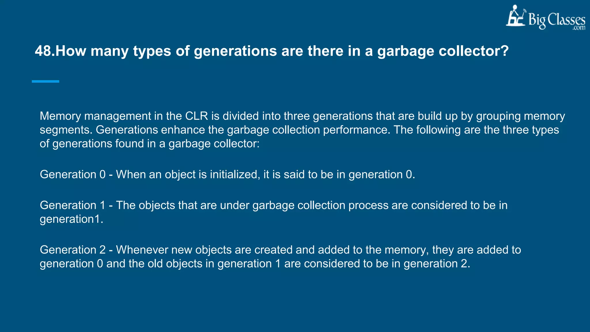 Memory management in the CLR is divided into three generations that are build up by grouping memory
segments. Generations enhance the garbage collection performance. The following are the three types
of generations found in a garbage collector:
Generation 0 - When an object is initialized, it is said to be in generation 0.
Generation 1 - The objects that are under garbage collection process are considered to be in
generation1.
Generation 2 - Whenever new objects are created and added to the memory, they are added to
generation 0 and the old objects in generation 1 are considered to be in generation 2.
48.How many types of generations are there in a garbage collector?
 