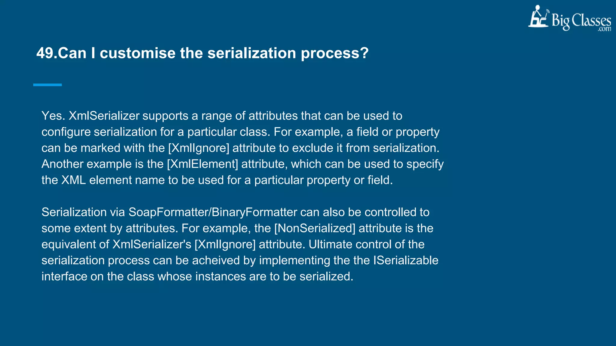 Yes. XmlSerializer supports a range of attributes that can be used to
configure serialization for a particular class. For example, a field or property
can be marked with the [XmlIgnore] attribute to exclude it from serialization.
Another example is the [XmlElement] attribute, which can be used to specify
the XML element name to be used for a particular property or field.
Serialization via SoapFormatter/BinaryFormatter can also be controlled to
some extent by attributes. For example, the [NonSerialized] attribute is the
equivalent of XmlSerializer's [XmlIgnore] attribute. Ultimate control of the
serialization process can be acheived by implementing the the ISerializable
interface on the class whose instances are to be serialized.
49.Can I customise the serialization process?
 