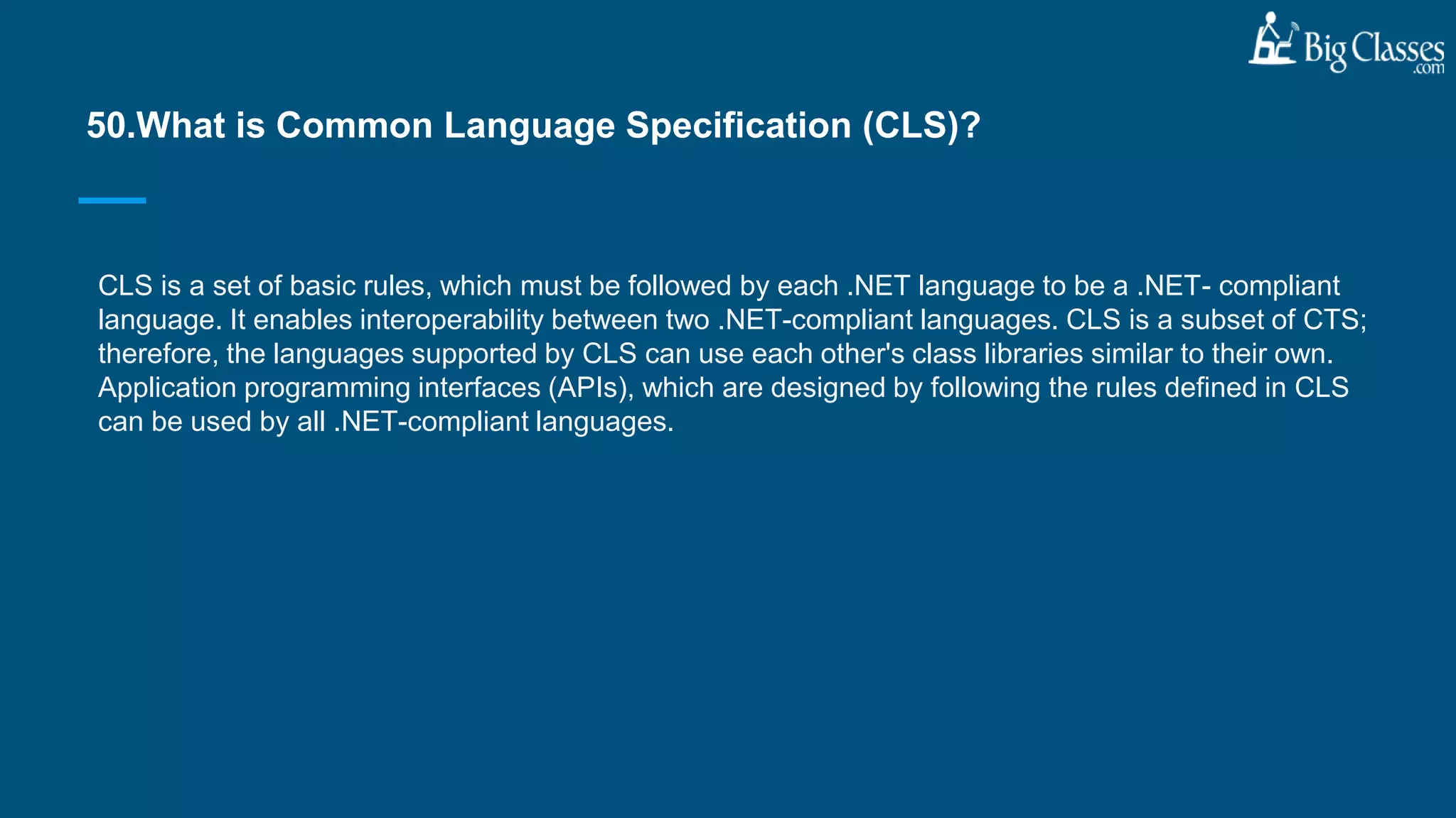 CLS is a set of basic rules, which must be followed by each .NET language to be a .NET- compliant
language. It enables interoperability between two .NET-compliant languages. CLS is a subset of CTS;
therefore, the languages supported by CLS can use each other's class libraries similar to their own.
Application programming interfaces (APIs), which are designed by following the rules defined in CLS
can be used by all .NET-compliant languages.
50.What is Common Language Specification (CLS)?
 