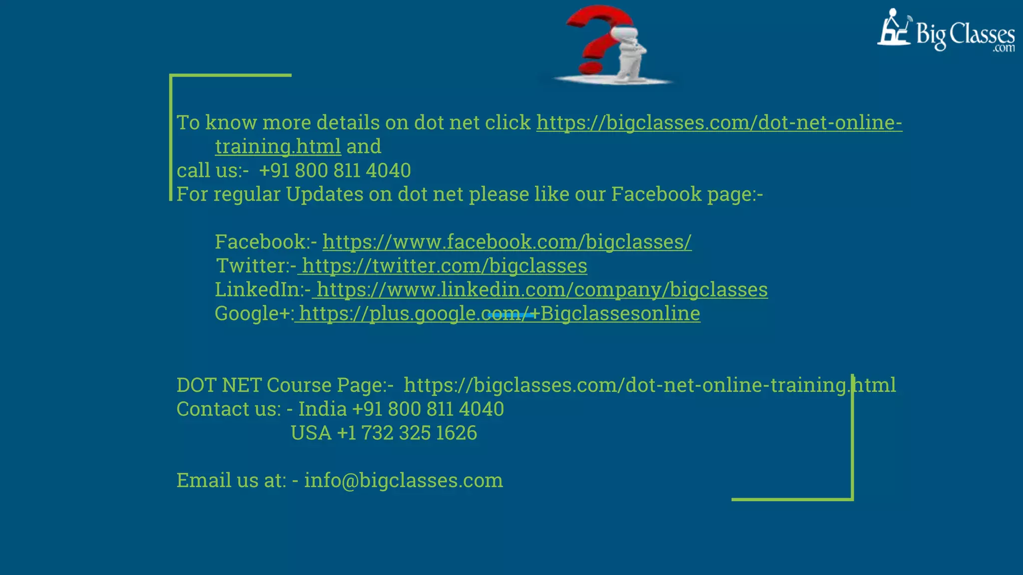 To know more details on dot net click https://bigclasses.com/dot-net-online-
training.html and
call us:- +91 800 811 4040
For regular Updates on dot net please like our Facebook page:-
Facebook:- https://www.facebook.com/bigclasses/
Twitter:- https://twitter.com/bigclasses
LinkedIn:- https://www.linkedin.com/company/bigclasses
Google+: https://plus.google.com/+Bigclassesonline
DOT NET Course Page:- https://bigclasses.com/dot-net-online-training.html
Contact us: - India +91 800 811 4040
USA +1 732 325 1626
Email us at: - info@bigclasses.com
 