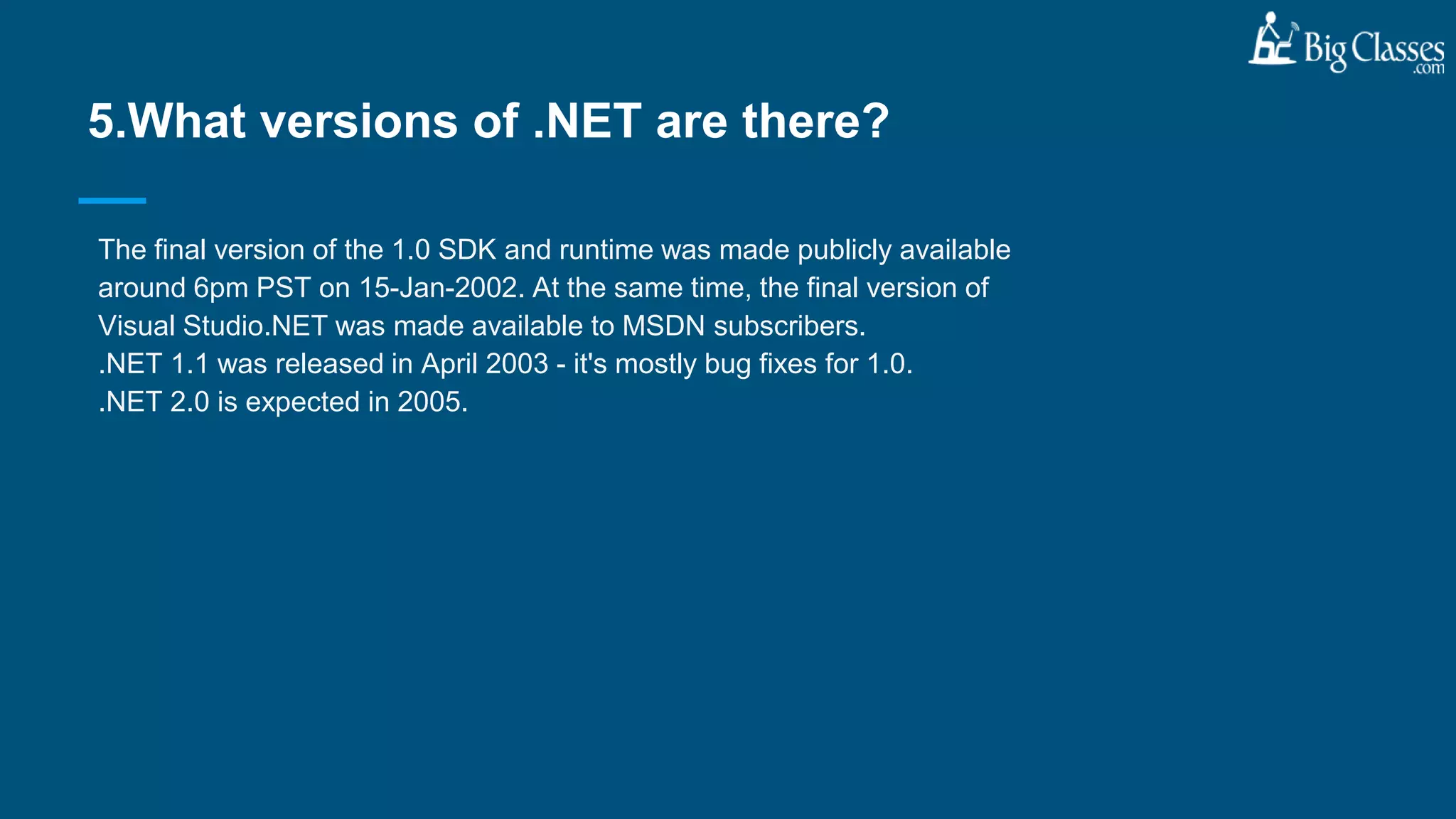 The final version of the 1.0 SDK and runtime was made publicly available
around 6pm PST on 15-Jan-2002. At the same time, the final version of
Visual Studio.NET was made available to MSDN subscribers.
.NET 1.1 was released in April 2003 - it's mostly bug fixes for 1.0.
.NET 2.0 is expected in 2005.
5.What versions of .NET are there?
 