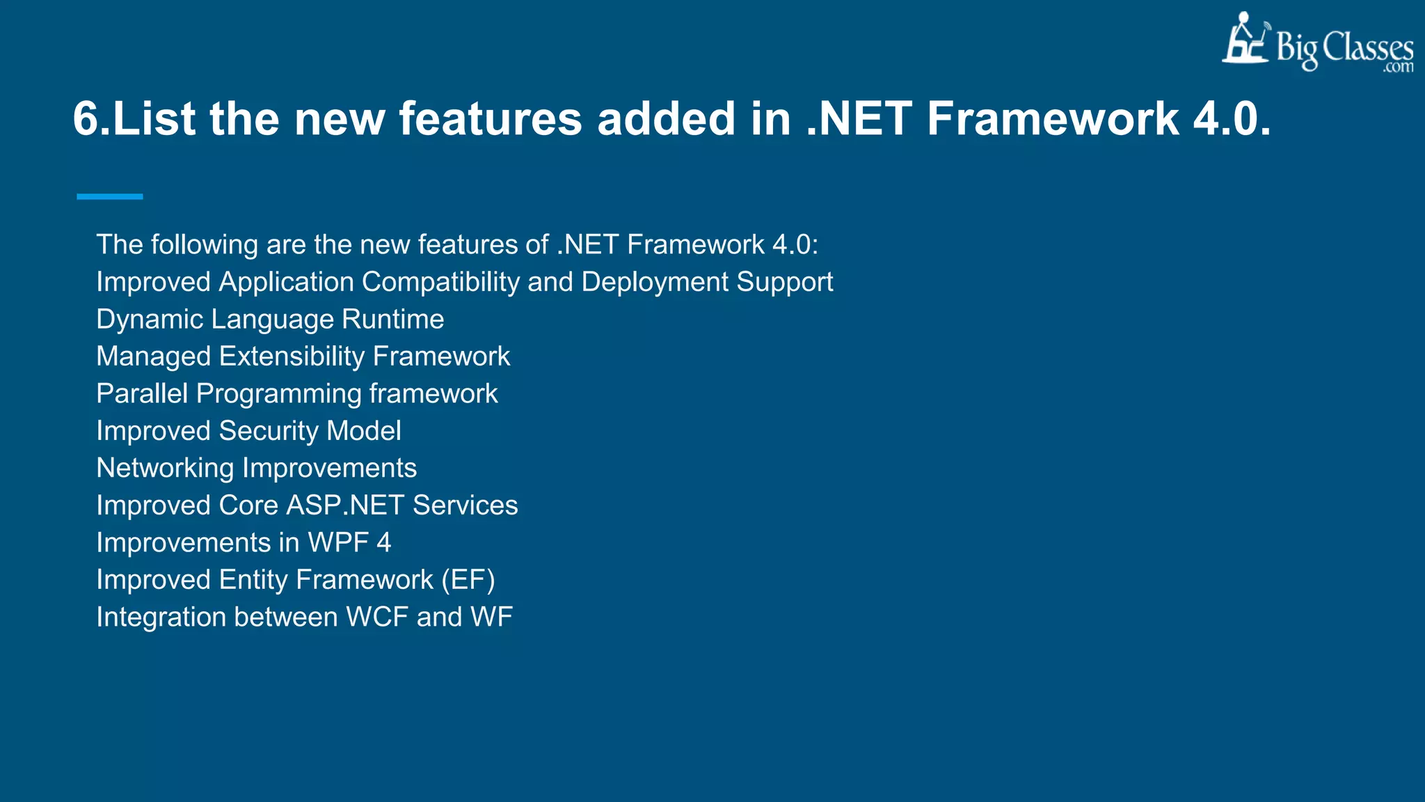 The following are the new features of .NET Framework 4.0:
Improved Application Compatibility and Deployment Support
Dynamic Language Runtime
Managed Extensibility Framework
Parallel Programming framework
Improved Security Model
Networking Improvements
Improved Core ASP.NET Services
Improvements in WPF 4
Improved Entity Framework (EF)
Integration between WCF and WF
6.List the new features added in .NET Framework 4.0.
 