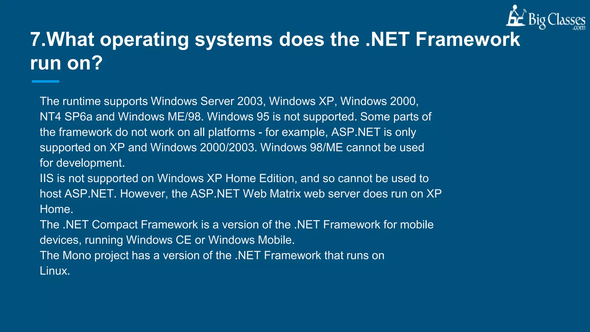 The runtime supports Windows Server 2003, Windows XP, Windows 2000,
NT4 SP6a and Windows ME/98. Windows 95 is not supported. Some parts of
the framework do not work on all platforms - for example, ASP.NET is only
supported on XP and Windows 2000/2003. Windows 98/ME cannot be used
for development.
IIS is not supported on Windows XP Home Edition, and so cannot be used to
host ASP.NET. However, the ASP.NET Web Matrix web server does run on XP
Home.
The .NET Compact Framework is a version of the .NET Framework for mobile
devices, running Windows CE or Windows Mobile.
The Mono project has a version of the .NET Framework that runs on
Linux.
7.What operating systems does the .NET Framework
run on?
 