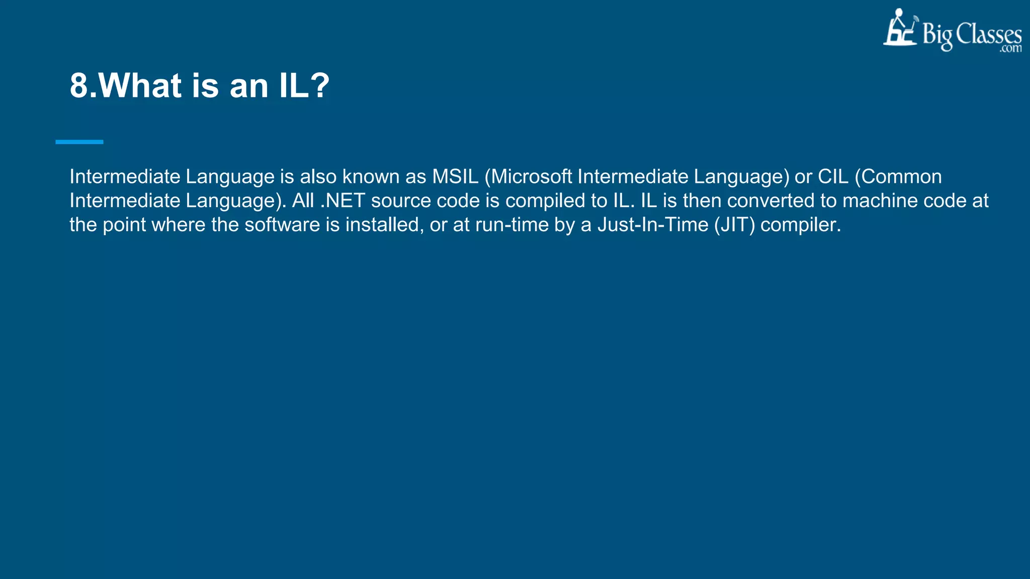 Intermediate Language is also known as MSIL (Microsoft Intermediate Language) or CIL (Common
Intermediate Language). All .NET source code is compiled to IL. IL is then converted to machine code at
the point where the software is installed, or at run-time by a Just-In-Time (JIT) compiler.
8.What is an IL?
 
