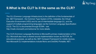The CLI (Common Language Infrastructure) is the definition of the fundamentals of
the .NET framework - the Common Type System (CTS), metadata, the Virtual
Execution Environment (VES) and its use of intermediate language (IL), and the
support of multiple programming languages via the Common Language Specification
(CLS). The CLI is documented through ECMA - see
http://msdn.microsoft.com/net/ecma/ for more details.
The CLR (Common Language Runtime) is Microsoft's primary implementation of the
CLI. Microsoft also have a shared source implementation known as ROTOR, for
educational purposes, as well as the .NET Compact Framework for mobile devices.
Non-Microsoft CLI implementations include Mono and DotGNU Portable. NET.
9.What is the CLI? Is it the same as the CLR?
 