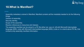 Assembly metadata is stored in Manifest. Manifest contains all the metadata needed to do the following
things
Version of assembly.
Security identity.
Scope of the assembly.
Resolve references to resources and classes.
The assembly manifest can be stored in a PE file either (an .exe or) .dll with Microsoft intermediate
language (MSIL code with Microsoft intermediate language (MSIL) code or in a stand-alone PE file, that
contains only assembly manifest information.
10.What is Manifest?
 