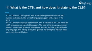 CTS = Common Type System. This is the full range of types that the .NET
runtime understands. Not all .NET languages support all the types in the
CTS.
CLS = Common Language Specification. This is a subset of the CTS which all
.NET languages are expected to support. The idea is that any program which
uses CLS-compliant types can interoperate with any .NET program written in
any language. This interop is very fine-grained - for example a VB.NET class
can inherit from a C# class.
11.What is the CTS, and how does it relate to the CLS?
 