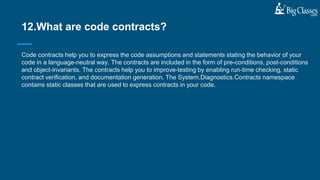 Code contracts help you to express the code assumptions and statements stating the behavior of your
code in a language-neutral way. The contracts are included in the form of pre-conditions, post-conditions
and object-invariants. The contracts help you to improve-testing by enabling run-time checking, static
contract verification, and documentation generation. The System.Diagnostics.Contracts namespace
contains static classes that are used to express contracts in your code.
12.What are code contracts?
 