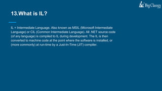 IL = Intermediate Language. Also known as MSIL (Microsoft Intermediate
Language) or CIL (Common Intermediate Language). All .NET source code
(of any language) is compiled to IL during development. The IL is then
converted to machine code at the point where the software is installed, or
(more commonly) at run-time by a Just-In-Time (JIT) compiler.
13.What is IL?
 