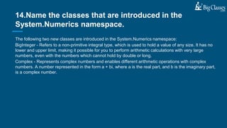 The following two new classes are introduced in the System.Numerics namespace:
BigInteger - Refers to a non-primitive integral type, which is used to hold a value of any size. It has no
lower and upper limit, making it possible for you to perform arithmetic calculations with very large
numbers, even with the numbers which cannot hold by double or long.
Complex - Represents complex numbers and enables different arithmetic operations with complex
numbers. A number represented in the form a + bi, where a is the real part, and b is the imaginary part,
is a complex number.
14.Name the classes that are introduced in the
System.Numerics namespace.
 