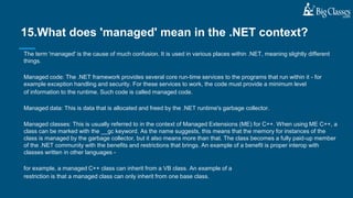The term 'managed' is the cause of much confusion. It is used in various places within .NET, meaning slightly different
things.
Managed code: The .NET framework provides several core run-time services to the programs that run within it - for
example exception handling and security. For these services to work, the code must provide a minimum level
of information to the runtime. Such code is called managed code.
Managed data: This is data that is allocated and freed by the .NET runtime's garbage collector.
Managed classes: This is usually referred to in the context of Managed Extensions (ME) for C++. When using ME C++, a
class can be marked with the __gc keyword. As the name suggests, this means that the memory for instances of the
class is managed by the garbage collector, but it also means more than that. The class becomes a fully paid-up member
of the .NET community with the benefits and restrictions that brings. An example of a benefit is proper interop with
classes written in other languages -
for example, a managed C++ class can inherit from a VB class. An example of a
restriction is that a managed class can only inherit from one base class.
15.What does 'managed' mean in the .NET context?
 