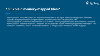 Memory-mapped files (MMFs) allow you map the content of a file to the logical address of an application. These files
enable the multiple processes running on the same machine to share data with each Other. The
MemoryMappedFile.CreateFromFile() method is used to obtain a MemoryMappedFile object that represents a persisted
memory-mapped file from a file on disk. These files are included in the System.IO.MemoryMappedFiles namespace. This
namespace contains four classes and three enumerations to help you access and secure your file mappings.
18.Explain memory-mapped files?
 