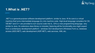 .NET is a general-purpose software development platform, similar to Java. At its core is a virtual
machine that turns intermediate language (IL) into machine code. High-level language compilers for C#,
VB.NET and C++ are provided to turn source code into IL. C# is a new programming language, very
similar to Java. An extensive class library is included, featuring all the functionality one might expect
from a contempory development platform - windows GUI development (Windows Form s), database
access (ADO.NET), web development (ASP.NET), web services, XML etc.
1.What is .NET?
 