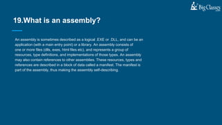 An assembly is sometimes described as a logical .EXE or .DLL, and can be an
application (with a main entry point) or a library. An assembly consists of
one or more files (dlls, exes, html files etc), and represents a group of
resources, type definitions, and implementations of those types. An assembly
may also contain references to other assemblies. These resources, types and
references are described in a block of data called a manifest. The manifest is
part of the assembly, thus making the assembly self-describing.
19.What is an assembly?
 