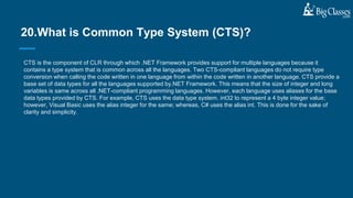 CTS is the component of CLR through which .NET Framework provides support for multiple languages because it
contains a type system that is common across all the languages. Two CTS-compliant languages do not require type
conversion when calling the code written in one language from within the code written in another language. CTS provide a
base set of data types for all the languages supported by.NET Framework. This means that the size of integer and long
variables is same across all .NET-compliant programming languages. However, each language uses aliases for the base
data types provided by CTS. For example, CTS uses the data type system. int32 to represent a 4 byte integer value;
however, Visual Basic uses the alias integer for the same; whereas, C# uses the alias int. This is done for the sake of
clarity and simplicity.
20.What is Common Type System (CTS)?
 