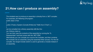 The simplest way to produce an assembly is directly from a .NET compiler.
For example, the following C# program:
public class CTest
{
public CTest() { System.Console.WriteLine( "Hello from CTest" ); }
}
can be compiled into a library assembly (dll) like this:
csc /t:library ctest.cs
You can then view the contents of the assembly by running the "IL
Disassembler" tool that comes with the .NET SDK.
Alternatively you can compile your source into modules, and then combine
the modules into an assembly using the assembly linker (al.exe). For the C#
compiler, the /target:module switch is used to generate a module instead of
an assembly.
21.How can I produce an assembly?
 