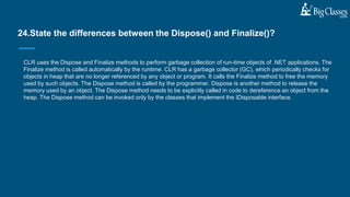 CLR uses the Dispose and Finalize methods to perform garbage collection of run-time objects of .NET applications. The
Finalize method is called automatically by the runtime. CLR has a garbage collector (GC), which periodically checks for
objects in heap that are no longer referenced by any object or program. It calls the Finalize method to free the memory
used by such objects. The Dispose method is called by the programmer. Dispose is another method to release the
memory used by an object. The Dispose method needs to be explicitly called in code to dereference an object from the
heap. The Dispose method can be invoked only by the classes that implement the IDisposable interface.
24.State the differences between the Dispose() and Finalize()?
 