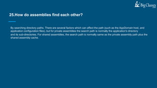 By searching directory paths. There are several factors which can affect the path (such as the AppDomain host, and
application configuration files), but for private assemblies the search path is normally the application's directory
and its sub-directories. For shared assemblies, the search path is normally same as the private assembly path plus the
shared assembly cache.
25.How do assemblies find each other?
 