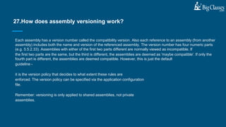 Each assembly has a version number called the compatibility version. Also each reference to an assembly (from another
assembly) includes both the name and version of the referenced assembly. The version number has four numeric parts
(e.g. 5.5.2.33). Assemblies with either of the first two parts different are normally viewed as incompatible. If
the first two parts are the same, but the third is different, the assemblies are deemed as 'maybe compatible'. If only the
fourth part is different, the assemblies are deemed compatible. However, this is just the default
guideline -
it is the version policy that decides to what extent these rules are
enforced. The version policy can be specified via the application configuration
file.
Remember: versioning is only applied to shared assemblies, not private
assemblies.
27.How does assembly versioning work?
 