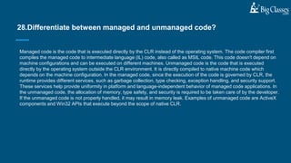 Managed code is the code that is executed directly by the CLR instead of the operating system. The code compiler first
compiles the managed code to intermediate language (IL) code, also called as MSIL code. This code doesn't depend on
machine configurations and can be executed on different machines. Unmanaged code is the code that is executed
directly by the operating system outside the CLR environment. It is directly compiled to native machine code which
depends on the machine configuration. In the managed code, since the execution of the code is governed by CLR, the
runtime provides different services, such as garbage collection, type checking, exception handling, and security support.
These services help provide uniformity in platform and language-independent behavior of managed code applications. In
the unmanaged code, the allocation of memory, type safety, and security is required to be taken care of by the developer.
If the unmanaged code is not properly handled, it may result in memory leak. Examples of unmanaged code are ActiveX
components and Win32 APIs that execute beyond the scope of native CLR.
28.Differentiate between managed and unmanaged code?
 