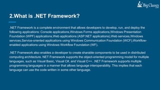 .NET Framework is a complete environment that allows developers to develop, run, and deploy the
following applications: Console applications,Windows Forms applications,Windows Presentation
Foundation (WPF) applications,Web applications (ASP.NET applications),Web services,Windows
services,Service-oriented applications using Windows Communication Foundation (WCF),Workflow-
enabled applications using Windows Workflow Foundation (WF).
.NET Framework also enables a developer to create sharable components to be used in distributed
computing architecture. NET Framework supports the object-oriented programming model for multiple
languages, such as Visual Basic, Visual C#, and Visual C++. .NET Framework supports multiple
programming languages in a manner that allows language interoperability. This implies that each
language can use the code written in some other language.
2.What is .NET Framework?
 