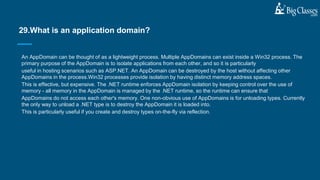 An AppDomain can be thought of as a lightweight process. Multiple AppDomains can exist inside a Win32 process. The
primary purpose of the AppDomain is to isolate applications from each other, and so it is particularly
useful in hosting scenarios such as ASP.NET. An AppDomain can be destroyed by the host without affecting other
AppDomains in the process.Win32 processes provide isolation by having distinct memory address spaces.
This is effective, but expensive. The .NET runtime enforces AppDomain isolation by keeping control over the use of
memory - all memory in the AppDomain is managed by the .NET runtime, so the runtime can ensure that
AppDomains do not access each other's memory. One non-obvious use of AppDomains is for unloading types. Currently
the only way to unload a .NET type is to destroy the AppDomain it is loaded into.
This is particularly useful if you create and destroy types on-the-fly via reflection.
29.What is an application domain?
 