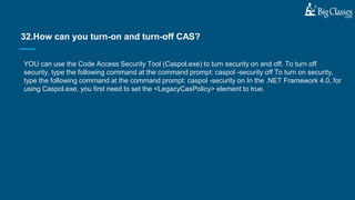 YOU can use the Code Access Security Tool (Caspol.exe) to turn security on and off. To turn off
security, type the following command at the command prompt: caspol -security off To turn on security,
type the following command at the command prompt: caspol -security on In the .NET Framework 4.0, for
using Caspol.exe, you first need to set the <LegacyCasPolicy> element to true.
32.How can you turn-on and turn-off CAS?
 