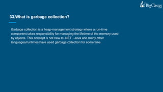 Garbage collection is a heap-management strategy where a run-time
component takes responsibility for managing the lifetime of the memory used
by objects. This concept is not new to .NET - Java and many other
languages/runtimes have used garbage collection for some time.
33.What is garbage collection?
 