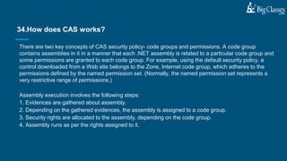 There are two key concepts of CAS security policy- code groups and permissions. A code group
contains assemblies in it in a manner that each .NET assembly is related to a particular code group and
some permissions are granted to each code group. For example, using the default security policy, a
control downloaded from a Web site belongs to the Zone, Internet code group, which adheres to the
permissions defined by the named permission set. (Normally, the named permission set represents a
very restrictive range of permissions.)
Assembly execution involves the following steps:
1. Evidences are gathered about assembly.
2. Depending on the gathered evidences, the assembly is assigned to a code group.
3. Security rights are allocated to the assembly, depending on the code group.
4. Assembly runs as per the rights assigned to it.
34.How does CAS works?
 