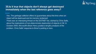Yes. The garbage collector offers no guarantees about the time when an
object will be destroyed and its memory reclaimed.
There was an interesting thread on the DOTNET list, started by Chris Sells,
about the implications of non-deterministic destruction of objects in C#. In
October 2000, Microsoft's Brian Harry posted a lengthy analysis of the
problem. Chris Sells' response to Brian's posting is here.
35.Is it true that objects don't always get destroyed
immediately when the last reference goes away?
 