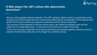 Because of the garbage collection algorithm. The .NET garbage collector works by periodically running
through a list of all the objects that are currently being referenced by an application. All the objects that it
doesn't find during this search are ready to be destroyed and the memory reclaimed.
The implication of this algorithm is that the runtime doesn't get notified immediately when the final
reference on an object goes away - it only finds out during the next 'sweep' of the heap.
Futher more, this type of algorithm works best by performing the garbage collection sweep as rarely as
possible. Normally heap exhaustion is the trigger for a collection sweep.
37.Why doesn't the .NET runtime offer deterministic
destruction?
 