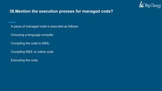 A piece of managed code is executed as follows:
Choosing a language compiler
Compiling the code to MSIL
Compiling MSIL to native code
Executing the code.
38.Mention the execution process for managed code?
 