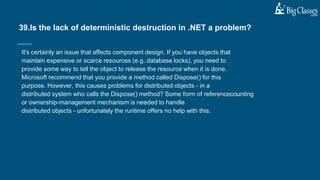 It's certainly an issue that affects component design. If you have objects that
maintain expensive or scarce resources (e.g. database locks), you need to
provide some way to tell the object to release the resource when it is done.
Microsoft recommend that you provide a method called Dispose() for this
purpose. However, this causes problems for distributed objects - in a
distributed system who calls the Dispose() method? Some form of referencecounting
or ownership-management mechanism is needed to handle
distributed objects - unfortunately the runtime offers no help with this.
39.Is the lack of deterministic destruction in .NET a problem?
 