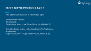 The following are two ways to instantiate a tuple:
Using the new operator.
For example,
Tuple<String, int> t = new Tuple<String, int> ("Hellow", 2);
Using the Create factory method available in the Tuple class.
For example,
Tuple<int, int, int> t = Tuple.Create<int, int, int> (2, 4, 5);
40.How can you instantiate a tuple?
 