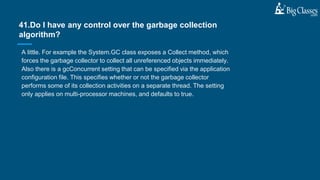 A little. For example the System.GC class exposes a Collect method, which
forces the garbage collector to collect all unreferenced objects immediately.
Also there is a gcConcurrent setting that can be specified via the application
configuration file. This specifies whether or not the garbage collector
performs some of its collection activities on a separate thread. The setting
only applies on multi-processor machines, and defaults to true.
41.Do I have any control over the garbage collection
algorithm?
 